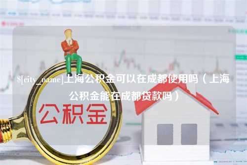 湘西上海公积金可以在成都使用吗（上海公积金能在成都贷款吗）