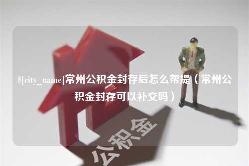 湘西常州公积金封存后怎么帮提（常州公积金封存可以补交吗）